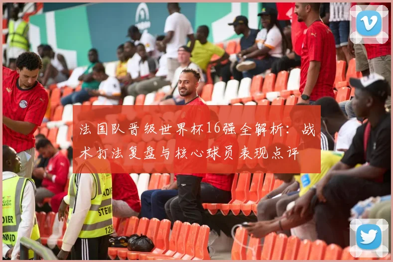 法国队晋级世界杯16强全解析:战术打法复盘与核心球员表现点评