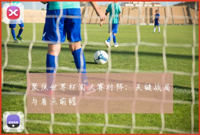 聚焦世界杯淘汰赛对阵：关键战局与看点前瞻