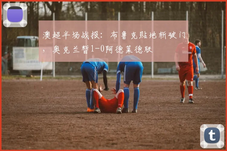 澳超半场战报:布鲁克贴地斩破门,奥克兰暂1-0阿德莱德联