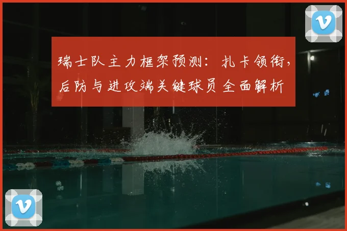 瑞士队主力框架预测：扎卡领衔，后防与进攻端关键球员全面解析