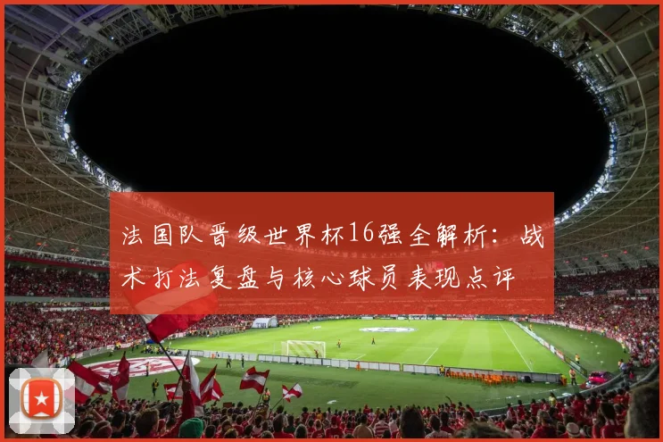法国队晋级世界杯16强全解析:战术打法复盘与核心球员表现点评